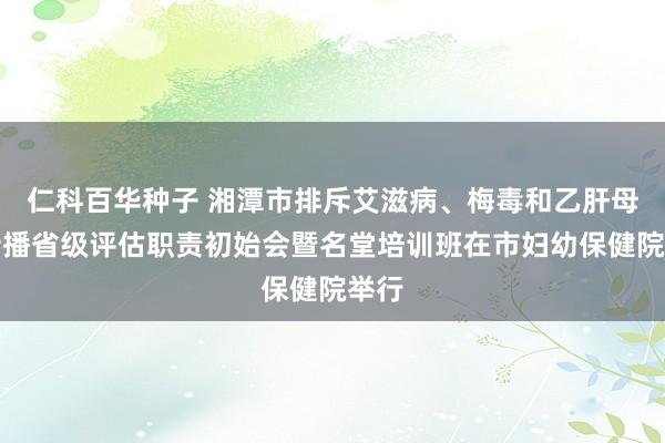 仁科百华种子 湘潭市排斥艾滋病、梅毒和乙肝母婴传播省级评估职责初始会暨名堂培训班在市妇幼保健院举行