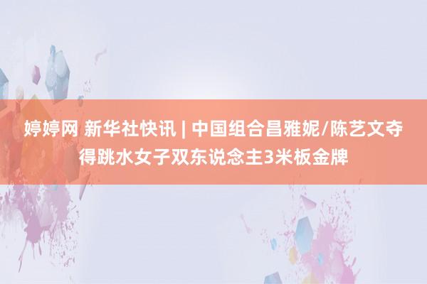 婷婷网 新华社快讯 | 中国组合昌雅妮/陈艺文夺得跳水女子双东说念主3米板金牌