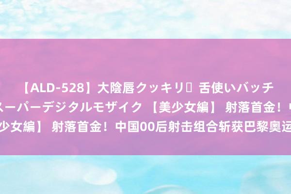 【ALD-528】大陰唇クッキリ・舌使いバッチリ・アナルまる見え スーパーデジタルモザイク 【美少女編】 射落首金！中国00后射击组合斩获巴黎奥运金牌