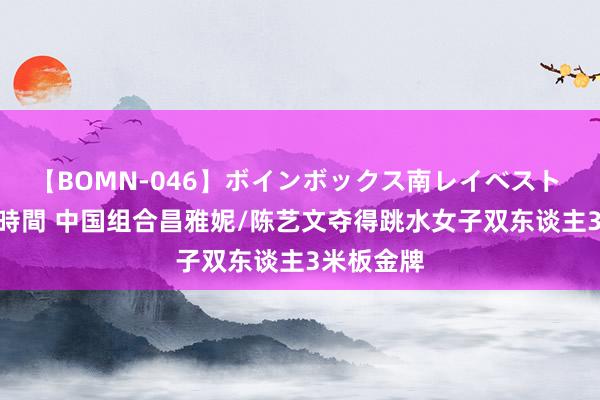 【BOMN-046】ボインボックス南レイベスト 巨乳輪 4時間 中国组合昌雅妮/陈艺文夺得跳水女子双东谈主3米板金牌