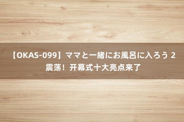 【OKAS-099】ママと一緒にお風呂に入ろう 2 震荡！开幕式十大亮点来了