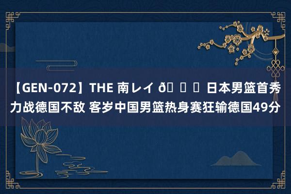 【GEN-072】THE 南レイ ?日本男篮首秀力战德国不敌 客岁中国男篮热身赛狂输德国49分