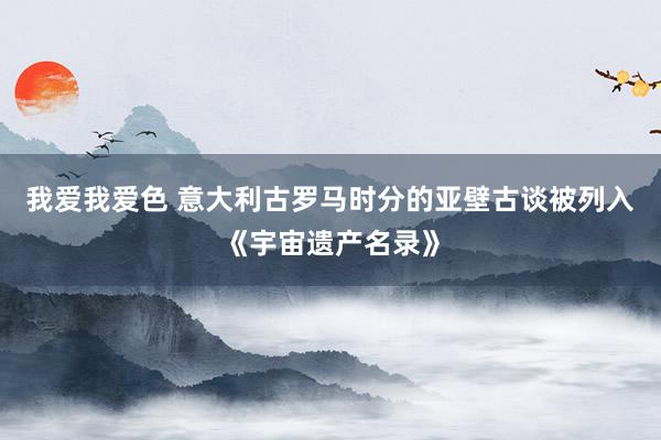 我爱我爱色 意大利古罗马时分的亚壁古谈被列入《宇宙遗产名录》