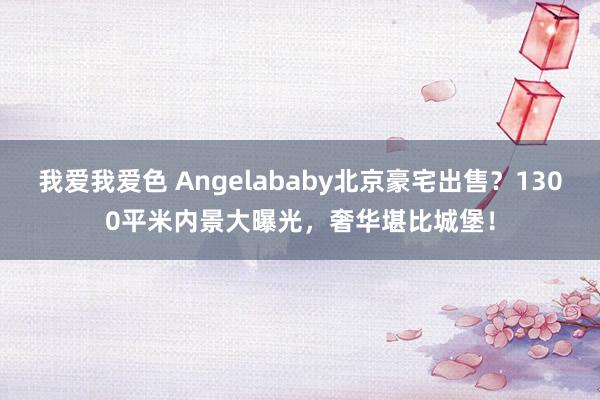 我爱我爱色 Angelababy北京豪宅出售？1300平米内景大曝光，奢华堪比城堡！