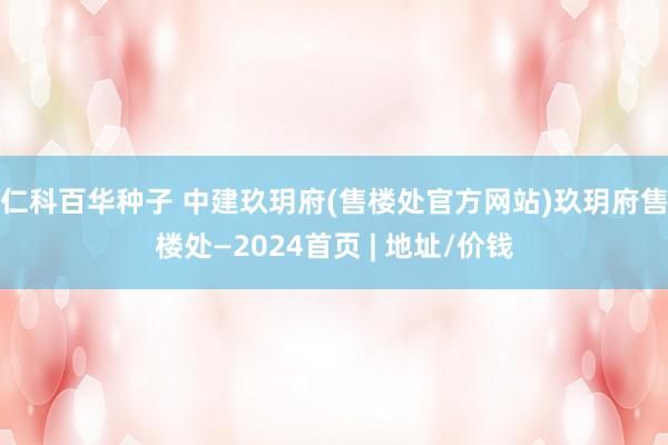 仁科百华种子 中建玖玥府(售楼处官方网站)玖玥府售楼处—2024首页 | 地址/价钱