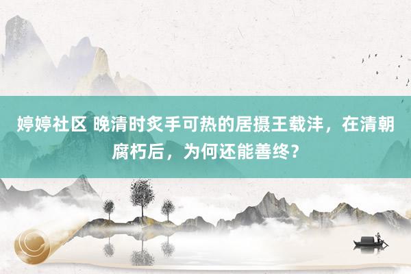 婷婷社区 晚清时炙手可热的居摄王载沣，在清朝腐朽后，为何还能善终？