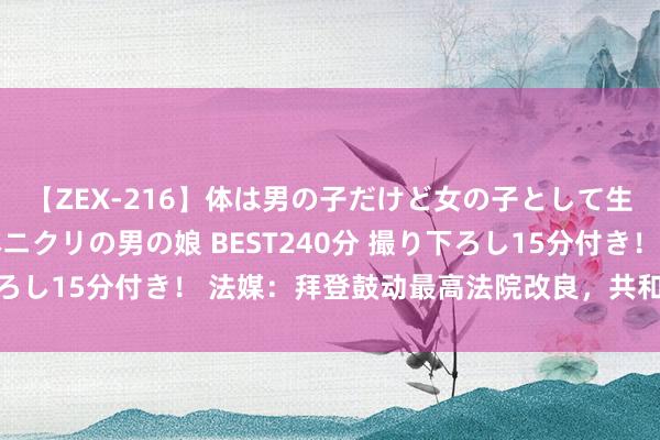 【ZEX-216】体は男の子だけど女の子として生きてる 感じやすいペニクリの男の娘 BEST240分 撮り下ろし15分付き！ 法媒：拜登鼓动最高法院改良，共和党大声反对