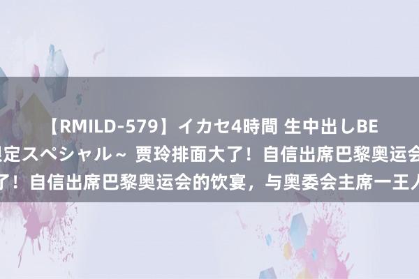 【RMILD-579】イカセ4時間 生中出しBEST ～カリスマアイドル限定スペシャル～ 贾玲排面大了！自信出席巴黎奥运会的饮宴，与奥委会主席一王人出席