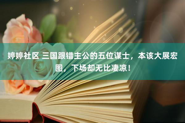 婷婷社区 三国跟错主公的五位谋士，本该大展宏图，下场却无比凄凉！