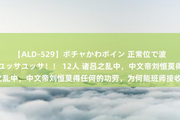 【ALD-529】ポチャかわボイン 正常位で波打つ腹肉！！騎乗位でユッサユッサ！！ 12人 诸吕之乱中，中文帝刘恒莫得任何的功劳，为何能班师接收皇位？