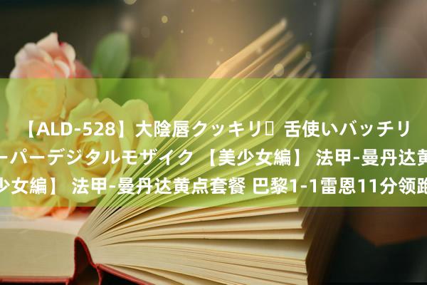 【ALD-528】大陰唇クッキリ・舌使いバッチリ・アナルまる見え スーパーデジタルモザイク 【美少女編】 法甲-曼丹达黄点套餐 巴黎1-1雷恩11分领跑