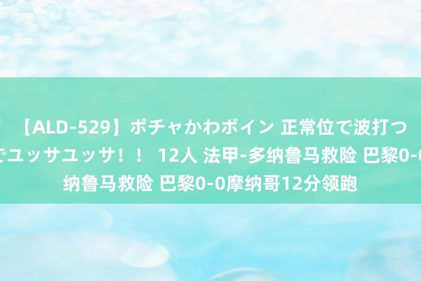 【ALD-529】ポチャかわボイン 正常位で波打つ腹肉！！騎乗位でユッサユッサ！！ 12人 法甲-多纳鲁马救险 巴黎0-0摩纳哥12分领跑