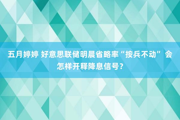 五月婷婷 好意思联储明晨省略率“按兵不动” 会怎样开释降息信号？