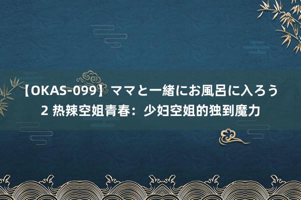 【OKAS-099】ママと一緒にお風呂に入ろう 2 热辣空姐青春：少妇空姐的独到魔力