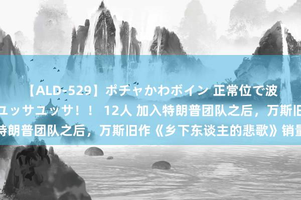 【ALD-529】ポチャかわボイン 正常位で波打つ腹肉！！騎乗位でユッサユッサ！！ 12人 加入特朗普团队之后，万斯旧作《乡下东谈主的悲歌》销量飙升