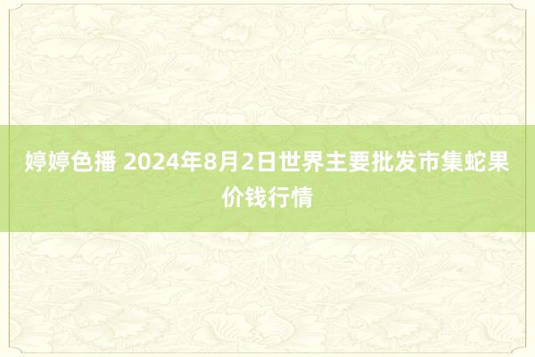 婷婷色播 2024年8月2日世界主要批发市集蛇果价钱行情