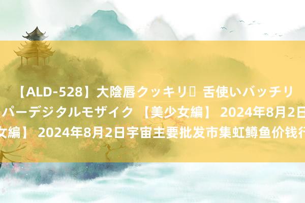 【ALD-528】大陰唇クッキリ・舌使いバッチリ・アナルまる見え スーパーデジタルモザイク 【美少女編】 2024年8月2日宇宙主要批发市集虹鳟鱼价钱行情