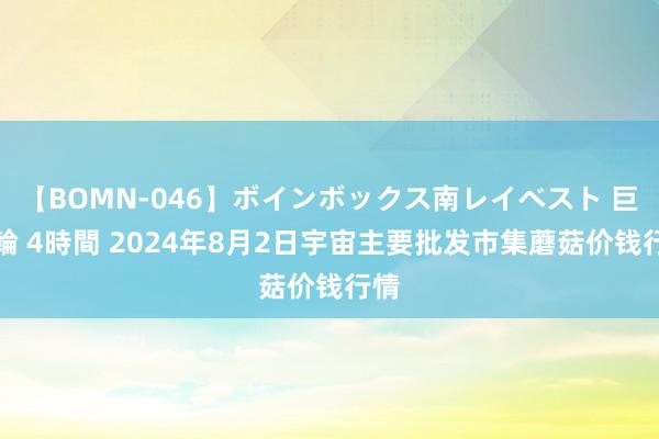 【BOMN-046】ボインボックス南レイベスト 巨乳輪 4時間 2024年8月2日宇宙主要批发市集蘑菇价钱行情