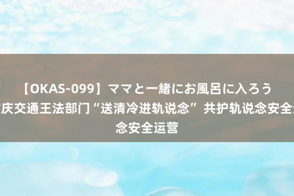 【OKAS-099】ママと一緒にお風呂に入ろう 2 重庆交通王法部门“送清冷进轨说念” 共护轨说念安全运营