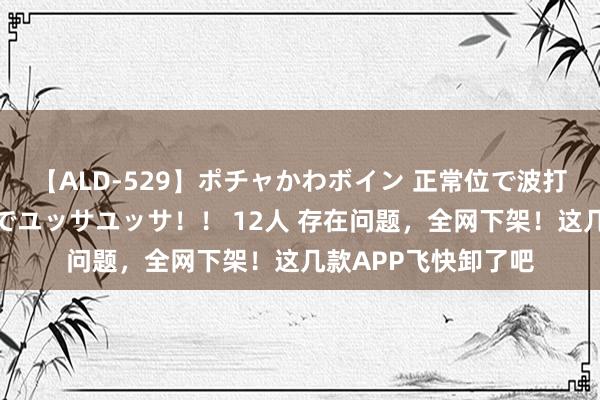 【ALD-529】ポチャかわボイン 正常位で波打つ腹肉！！騎乗位でユッサユッサ！！ 12人 存在问题，全网下架！这几款APP飞快卸了吧