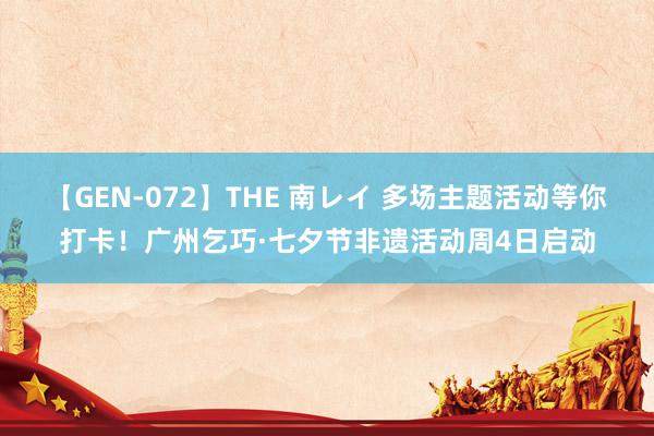 【GEN-072】THE 南レイ 多场主题活动等你打卡！广州乞巧·七夕节非遗活动周4日启动