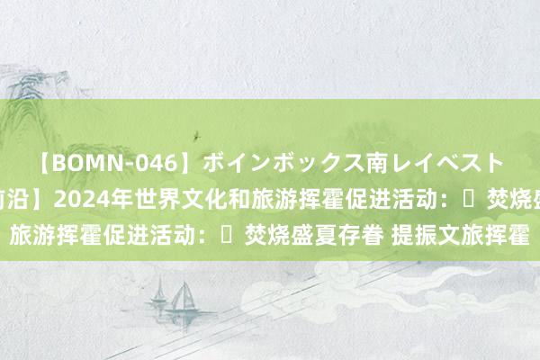 【BOMN-046】ボインボックス南レイベスト 巨乳輪 4時間 【文旅前沿】2024年世界文化和旅游挥霍促进活动：​焚烧盛夏存眷 提振文旅挥霍