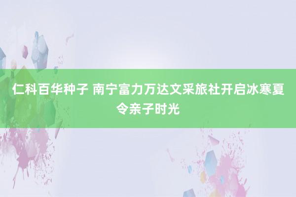 仁科百华种子 南宁富力万达文采旅社开启冰寒夏令亲子时光