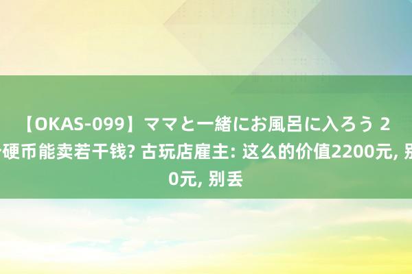 【OKAS-099】ママと一緒にお風呂に入ろう 2 5分硬币能卖若干钱? 古玩店雇主: 这么的价值2200元， 别丢