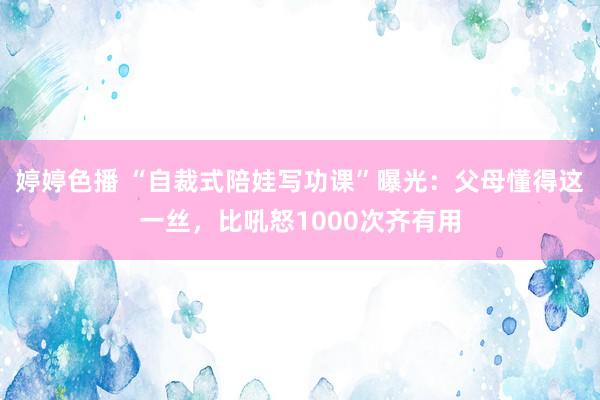 婷婷色播 “自裁式陪娃写功课”曝光：父母懂得这一丝，比吼怒1000次齐有用