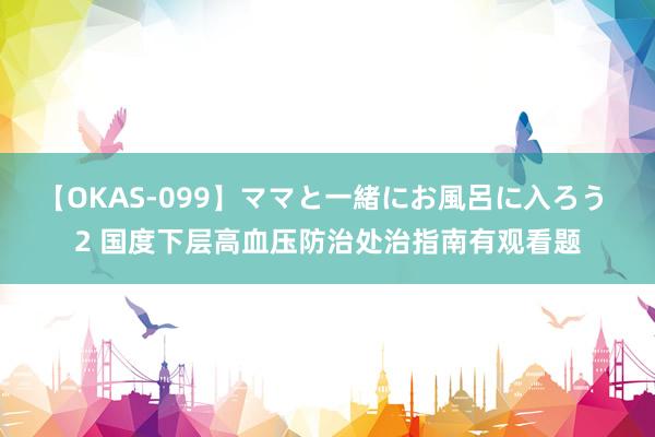 【OKAS-099】ママと一緒にお風呂に入ろう 2 国度下层高血压防治处治指南有观看题