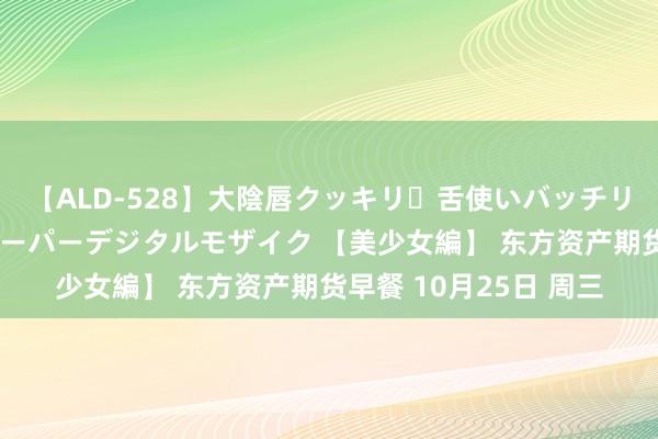 【ALD-528】大陰唇クッキリ・舌使いバッチリ・アナルまる見え スーパーデジタルモザイク 【美少女編】 东方资产期货早餐 10月25日 周三