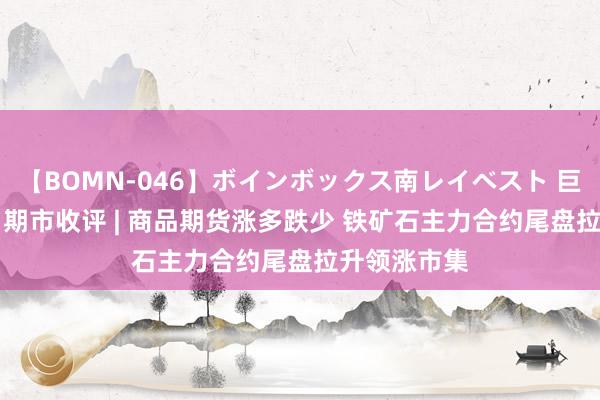 【BOMN-046】ボインボックス南レイベスト 巨乳輪 4時間 期市收评 | 商品期货涨多跌少 铁矿石主力合约尾盘拉升领涨市集