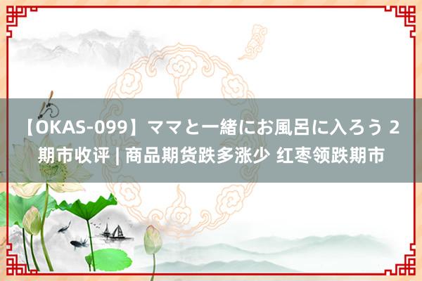 【OKAS-099】ママと一緒にお風呂に入ろう 2 期市收评 | 商品期货跌多涨少 红枣领跌期市