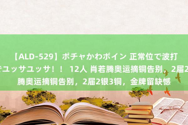 【ALD-529】ポチャかわボイン 正常位で波打つ腹肉！！騎乗位でユッサユッサ！！ 12人 肖若腾奥运摘铜告别，2届2银3铜，金牌留缺憾