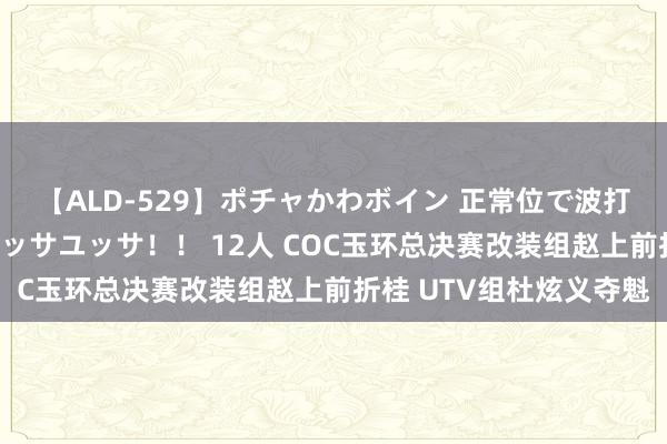 【ALD-529】ポチャかわボイン 正常位で波打つ腹肉！！騎乗位でユッサユッサ！！ 12人 COC玉环总决赛改装组赵上前折桂 UTV组杜炫义夺魁