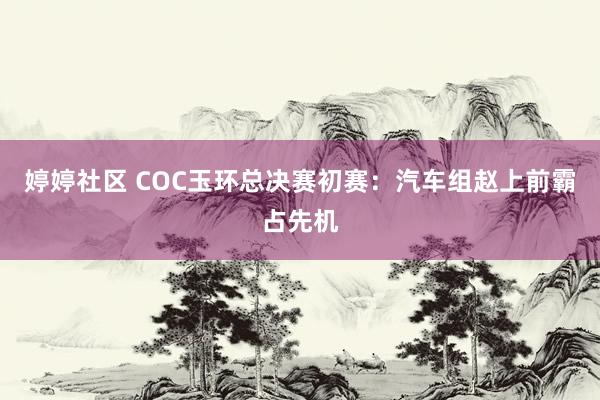 婷婷社区 COC玉环总决赛初赛：汽车组赵上前霸占先机