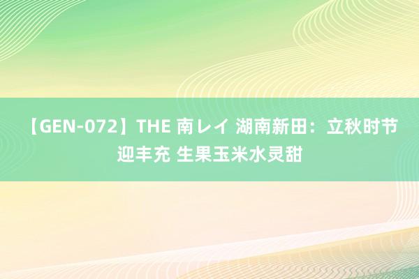 【GEN-072】THE 南レイ 湖南新田：立秋时节迎丰充 生果玉米水灵甜