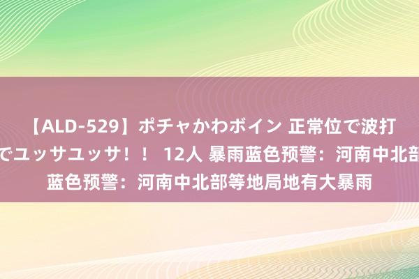 【ALD-529】ポチャかわボイン 正常位で波打つ腹肉！！騎乗位でユッサユッサ！！ 12人 暴雨蓝色预警：河南中北部等地局地有大暴雨