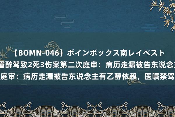 【BOMN-046】ボインボックス南レイベスト 巨乳輪 4時間 广东须眉醉驾致2死3伤案第二次庭审：病历走漏被告东说念主有乙醇依赖，医嘱禁驾驶