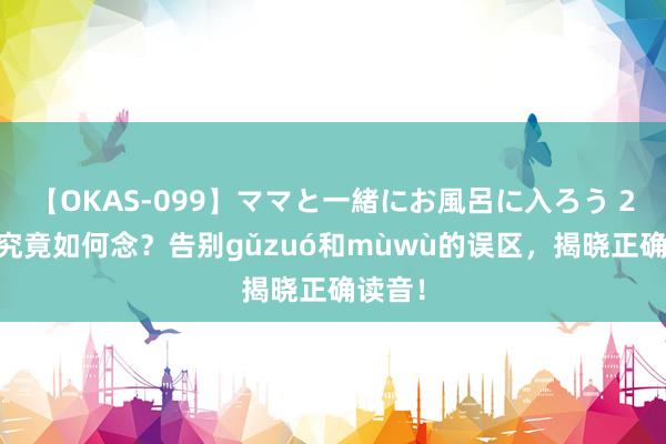 【OKAS-099】ママと一緒にお風呂に入ろう 2 榾柮究竟如何念？告别gǔzuó和mùwù的误区，揭晓正确读音！