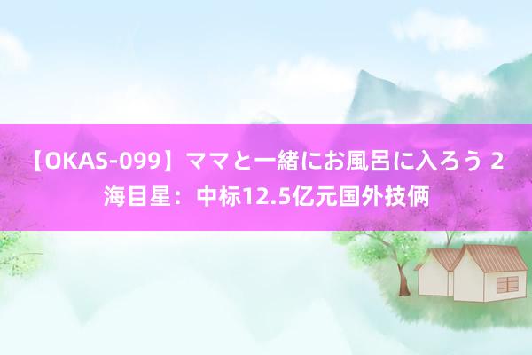 【OKAS-099】ママと一緒にお風呂に入ろう 2 海目星：中标12.5亿元国外技俩