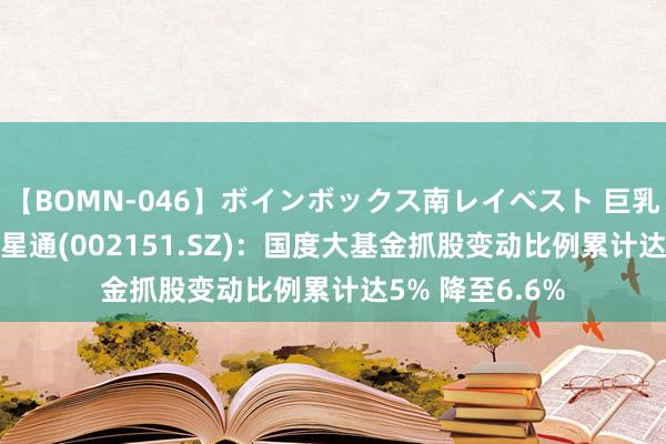 【BOMN-046】ボインボックス南レイベスト 巨乳輪 4時間 北斗星通(002151.SZ)：国度大基金抓股变动比例累计达5% 降至6.6%