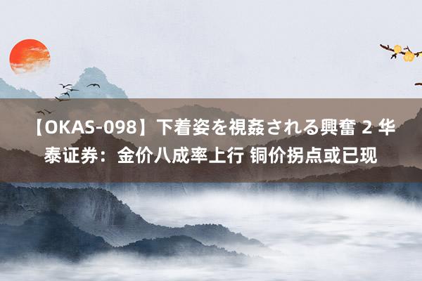 【OKAS-098】下着姿を視姦される興奮 2 华泰证券：金价八成率上行 铜价拐点或已现