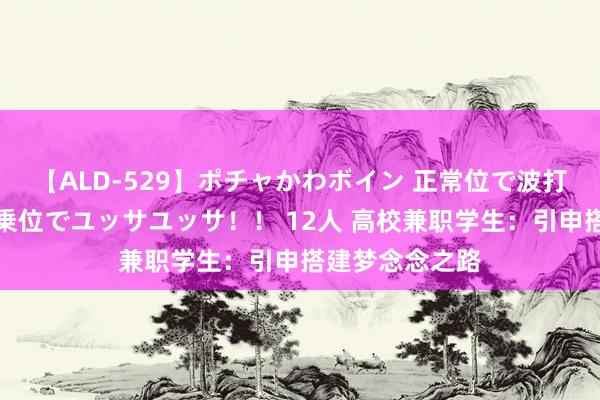 【ALD-529】ポチャかわボイン 正常位で波打つ腹肉！！騎乗位でユッサユッサ！！ 12人 高校兼职学生：引申搭建梦念念之路