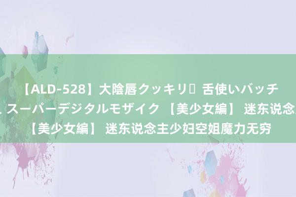 【ALD-528】大陰唇クッキリ・舌使いバッチリ・アナルまる見え スーパーデジタルモザイク 【美少女編】 迷东说念主少妇空姐魔力无穷