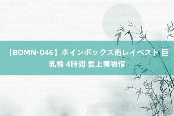 【BOMN-046】ボインボックス南レイベスト 巨乳輪 4時間 爱上博物馆