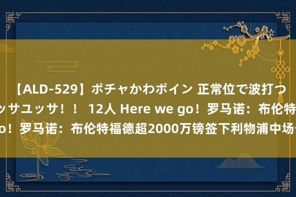 【ALD-529】ポチャかわボイン 正常位で波打つ腹肉！！騎乗位でユッサユッサ！！ 12人 Here we go！罗马诺：布伦特福德超2000万镑签下利物浦中场卡瓦略