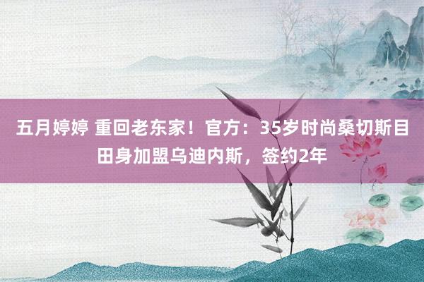 五月婷婷 重回老东家！官方：35岁时尚桑切斯目田身加盟乌迪内斯，签约2年