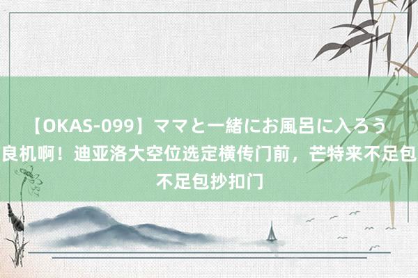 【OKAS-099】ママと一緒にお風呂に入ろう 2 错失良机啊！迪亚洛大空位选定横传门前，芒特来不足包抄扣门