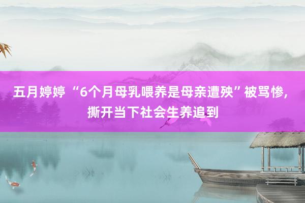 五月婷婷 “6个月母乳喂养是母亲遭殃”被骂惨， 撕开当下社会生养追到